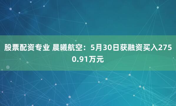 股票配资专业 晨曦航空：5月30日获融资买入2750.91万元
