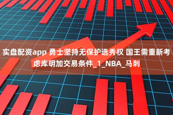 实盘配资app 勇士坚持无保护选秀权 国王需重新考虑库明加交易条件_1_NBA_马刺