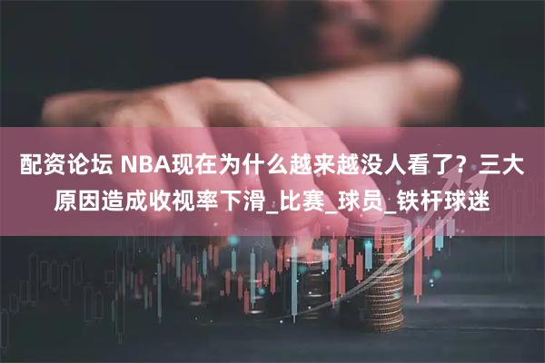配资论坛 NBA现在为什么越来越没人看了？三大原因造成收视率下滑_比赛_球员_铁杆球迷