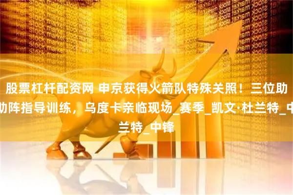 股票杠杆配资网 申京获得火箭队特殊关照！三位助教助阵指导训练，乌度卡亲临现场_赛季_凯文·杜兰特_中锋