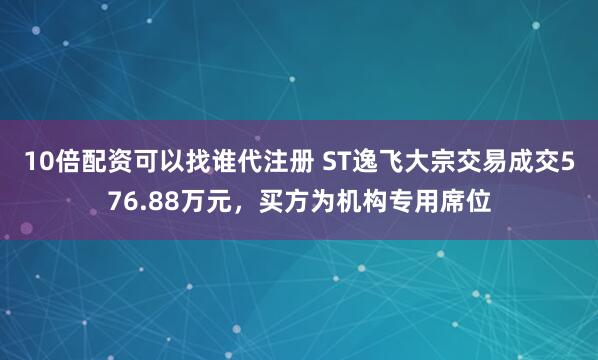 10倍配资可以找谁代注册 ST逸飞大宗交易成交576.88万元，买方为机构专用席位