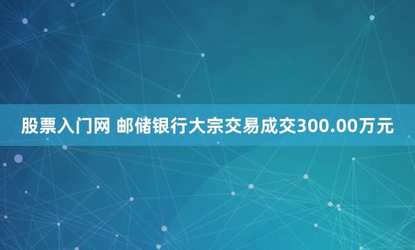 股票入门网 邮储银行大宗交易成交300.00万元
