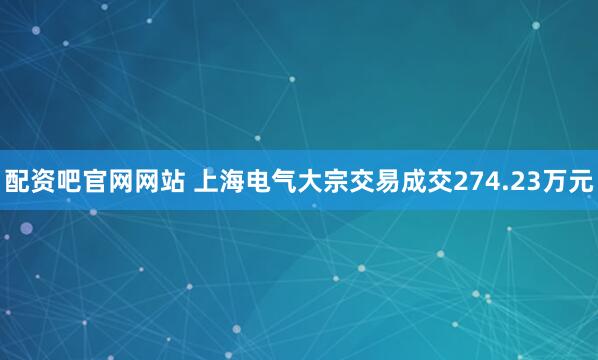 配资吧官网网站 上海电气大宗交易成交274.23万元