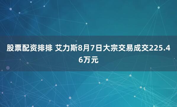 股票配资排排 艾力斯8月7日大宗交易成交225.46万元