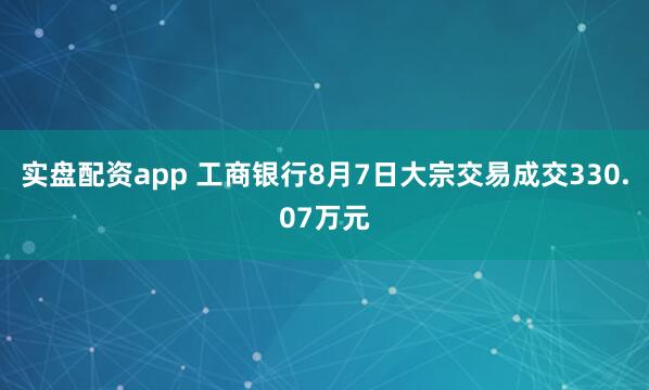 实盘配资app 工商银行8月7日大宗交易成交330.07万元