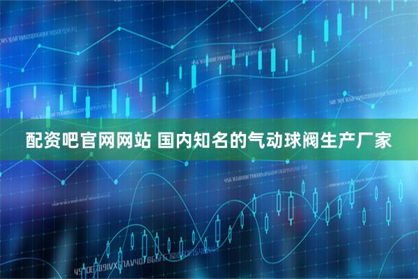 配资吧官网网站 国内知名的气动球阀生产厂家