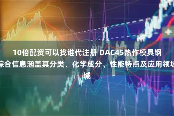 10倍配资可以找谁代注册 DAC45热作模具钢综合信息涵盖其分类、化学成分、性能特点及应用领域