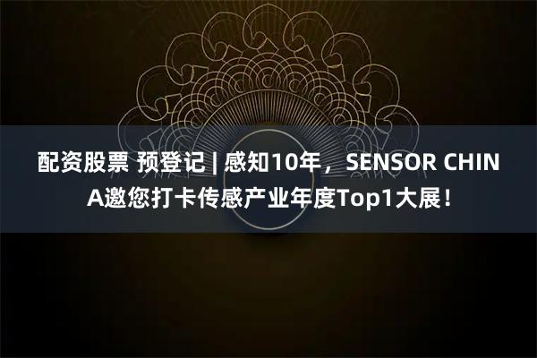 配资股票 预登记 | 感知10年，SENSOR CHINA邀您打卡传感产业年度Top1大展！