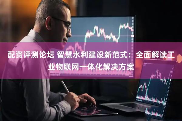 配资评测论坛 智慧水利建设新范式：全面解读工业物联网一体化解决方案